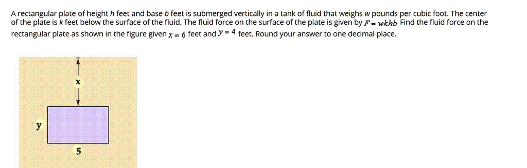 A rectangular plate of height h feet and base b feet is submerged vertically in a tank of fluid that weighs w pounds per cubic foot. The center of the plate is k feet below the surface of the fluid. The fluid force on the surface of the plate is given by F = wkhb Find the fluid force on the rectangular plate as shown in the figure given x = 6 feet and y = 4 feet. Round your answer to one decimal place.