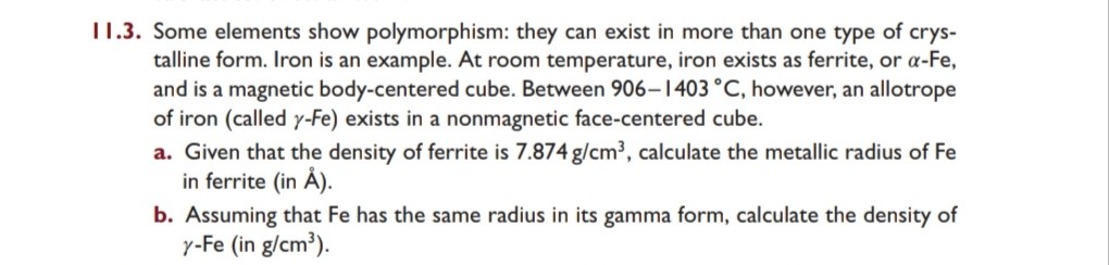 II.3. Some elements show polymorphism: they can exist in more than one type of crystalline form. Iron is an example. At room temperature, iron exists as ferrite, or α-Fe, and is a magnetic body-centered cube. Between 906-1403^∘C, however, an allotrope of iron (called γ-Fe) exists in a nonmagnetic face-centered cube.
a. Given that the density of ferrite is 7.874  g / cm^3, calculate the metallic radius of Fe in ferrite (in Å ).
b. Assuming that Fe has the same radius in its gamma form, calculate the density of γ-Fe (in g / cm^3 ).