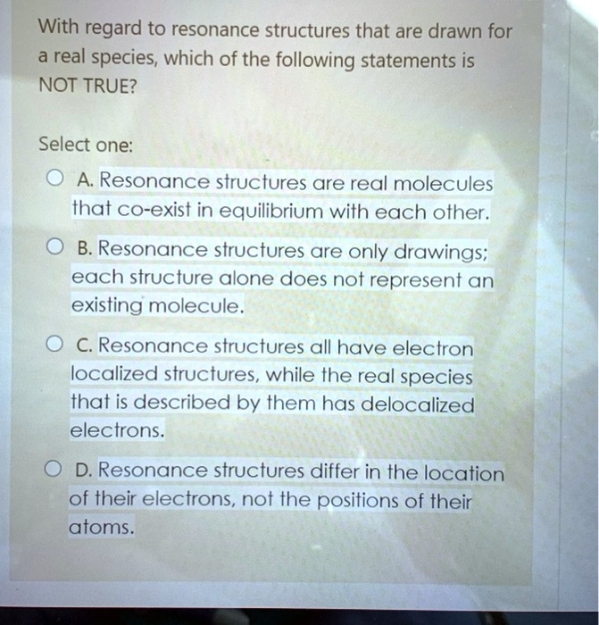 With regard to resonance structures that are drawn for a real species, which of the following statements is NOT TRUE?
Select one:
A. Resonance structures are real molecules that co-exist in equilibrium with each other.
B. Resonance structures are only drawings; each structure alone does not represent an existing molecule.
C. Resonance structures all have electron localized structures, while the real species that is described by them has delocalized electrons.
D. Resonance structures differ in the location of their electrons, not the positions of their atoms.