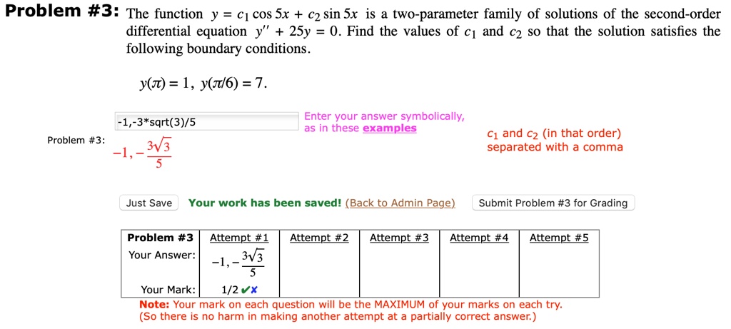 Problem #3: The function y = c1 cos 5x + c2 sin 5x is a two-parameter family of solutions of the second-order differential equation y” + 25y = 0. Find the values of c1 and c2 so that the solution satisfies the following boundary conditions.
y(?) = 1, y(?/6) = 7.
-1, -3*sqrt(3)/5