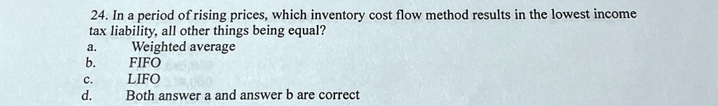 24. In a period of rising prices, which inventory cost flow method results in the lowest income
tax liability, all other things being equal?
a. Weighted average
b. FIFO
c. LIFO
d. Both answer a and answer b are correct