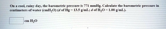 On a cool, rainy day, the barometric pressure is 771 mmHg. Calculate the barometric pressure in centimeters of water (cmH2O) (d of Hg = 13.5 g/mL; d of H2O = 1.00 g/mL).