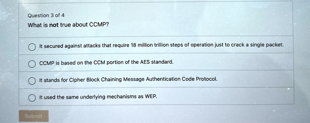 Question 3 of 4
What is not true about CCMP?
It secured against attacks that require 18 million trillion steps of operation just to crack a single packet.
CCMP is based on the CCM portion of the AES standard.
It stands for Cipher Block Chaining Message Authentication Code Protocol.
It used the same underlying mechanisms as WEP.
Submit.