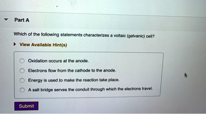 Part A
Which of the following statements characterizes a voltaic (galvanic) cell?
View Available Hint(s)
Oxidation occurs at the anode.
Electrons flow from the cathode to the anode.
Energy is used to make the reaction take place.
A salt bridge serves the conduit through which the electrons travel.
Submit
