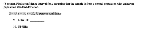 (3 points). Find a confidence interval for μ assuming that the sample is from a normal population with unknown population standard deviation.x̅ = 45, s = 14, n = 20, 95 percent confidence9. LOWER:10. UPPER: