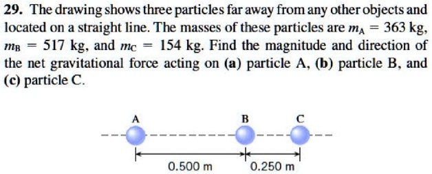 29. The drawing shows three particles far away from any other objects and located on a straight line. The masses of these particles are mA = 363 kg, mB = 517 kg, and mC = 154 kg. Find the magnitude and direction of the net gravitational force acting on (a) particle A, (b) particle B, and (c) particle C.