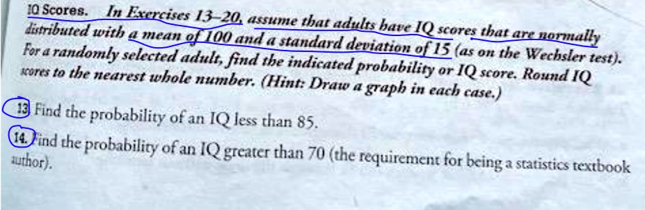 10 Scores. In Exercises 13-20, assume that adults have IQ scores that are normally distributed with a mean of 100 and a standard deviation of 15 (as on the Wechsler test). For a randomly selected adult, find the indicated probability or IQ score. Round IQ scores to the nearest whole number. (Hint: Draw a graph in each case.) 13 Find the probability of an IQ less than 85. 14. Find the probability of an IQ greater than 70 (the requirement for being a statistics textbook author).
