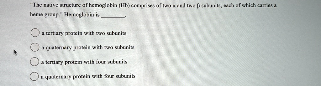“The native structure of hemoglobin (Hb) comprises of two ? and two ? subunits, each of which carries a heme group.” Hemoglobin is .

? a tertiary protein with two subunits
? a quaternary protein with two subunits
? a tertiary protein with four subunits
? a quaternary protein with four subunits