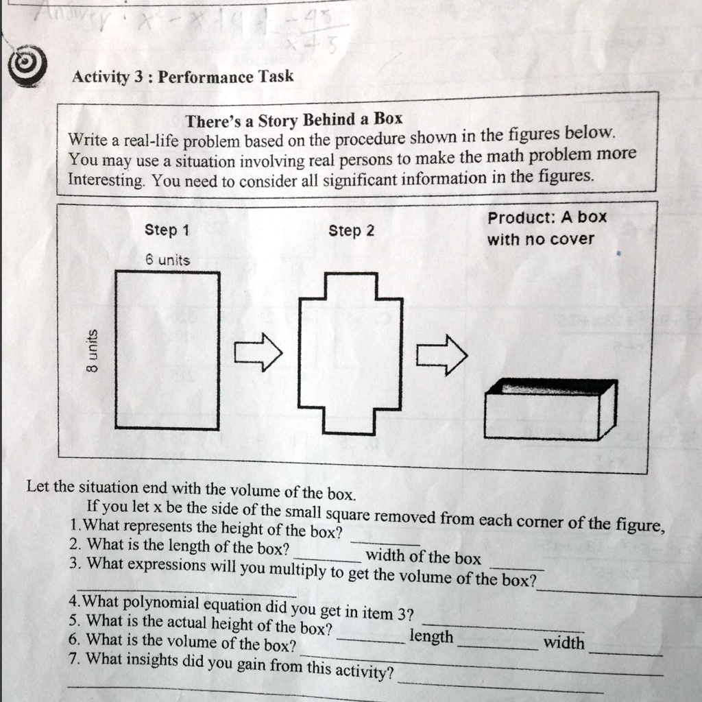 Activity 3 : Performance Task
There's a Story Behind a Box
Write a real-life problem based on the procedure shown in the figures below.
You may use a situation involving real persons to make the math problem more
Interesting. You need to consider all significant information in the figures.
Step 1
6 units
8 units
Step 2
Product: A box
with no cover
Let the situation end with the volume of the box.
If you let x be the side of the small square removed from each corner of the figure,
1. What represents the height of the box?
2. What is the length of the box?
width of the box
3. What expressions will you multiply to get the volume of the box?
4. What polynomial equation did you get in item 3?
5. What is the actual height of the box?
length
6. What is the volume of the box?
7. What insights did you gain from this activity?
width
