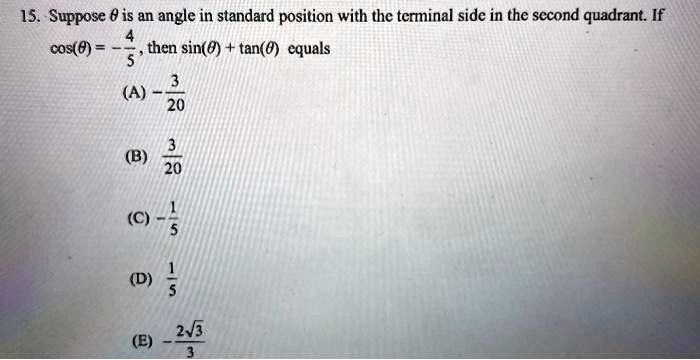 15. Suppose θ is an angle in standard position with the terminal side in the second quadrant. If cos(θ) = -(4)/(5), then sin(θ) + tan(θ) equals
(A) -(3)/(20)
(B) (3)/(20)
(C) -(1)/(5)
(D) (1)/(5)
(E) -(2√(3))/(3)
