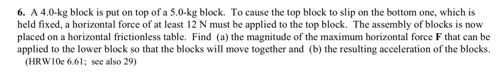 6. A 4.0-kg block is put on top of a 5.0-kg block. To cause the top block to slip on the bottom one, which is held fixed, a horizontal force of at least 12 N must be applied to the top block. The assembly of blocks is now placed on a horizontal frictionless table. Find (a) the magnitude of the maximum horizontal force F that can be applied to the lower block so that the blocks will move together and (b) the resulting acceleration of the blocks.
