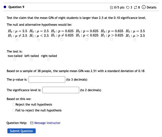 Test the claim that the mean GPA of night students is larger than 2.5 at the 0.10 significance level.
The null and alternative hypotheses would be:
H0: ? = 2.5, H1: ? ? 2.5
H0: ? = 2.5, H1: ? < 2.5
H0: p = 0.625, H1: p ? 0.625
H0: p = 0.625, H1: p < 0.625
H0: p = 0.625, H1: p > 0.625
H0: ? = 2.5, H1: ? > 2.5
The test is:
two-tailed left-tailed right-tailed
Based on a sample of 38 people, the sample mean GPA was 2.51 with a standard deviation of 0.18
The p-value is: (to 3 decimals)
The significance level is: (to 2 decimals)
Based on this we:
Reject the null hypothesis
Fail to reject the null hypothesis