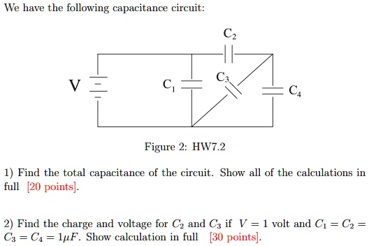 We have the following capacitance circuit:
C1, C2, C3, C4, V
Figure 2: HW7.2
1) Find the total capacitance of the circuit. Show all of the calculations in full [20 points].
2) Find the charge and voltage for C2 and C3 if V = 1 volt and C1 = C2 = C3 = C4 = 1?F. Show calculation in full [30 points].