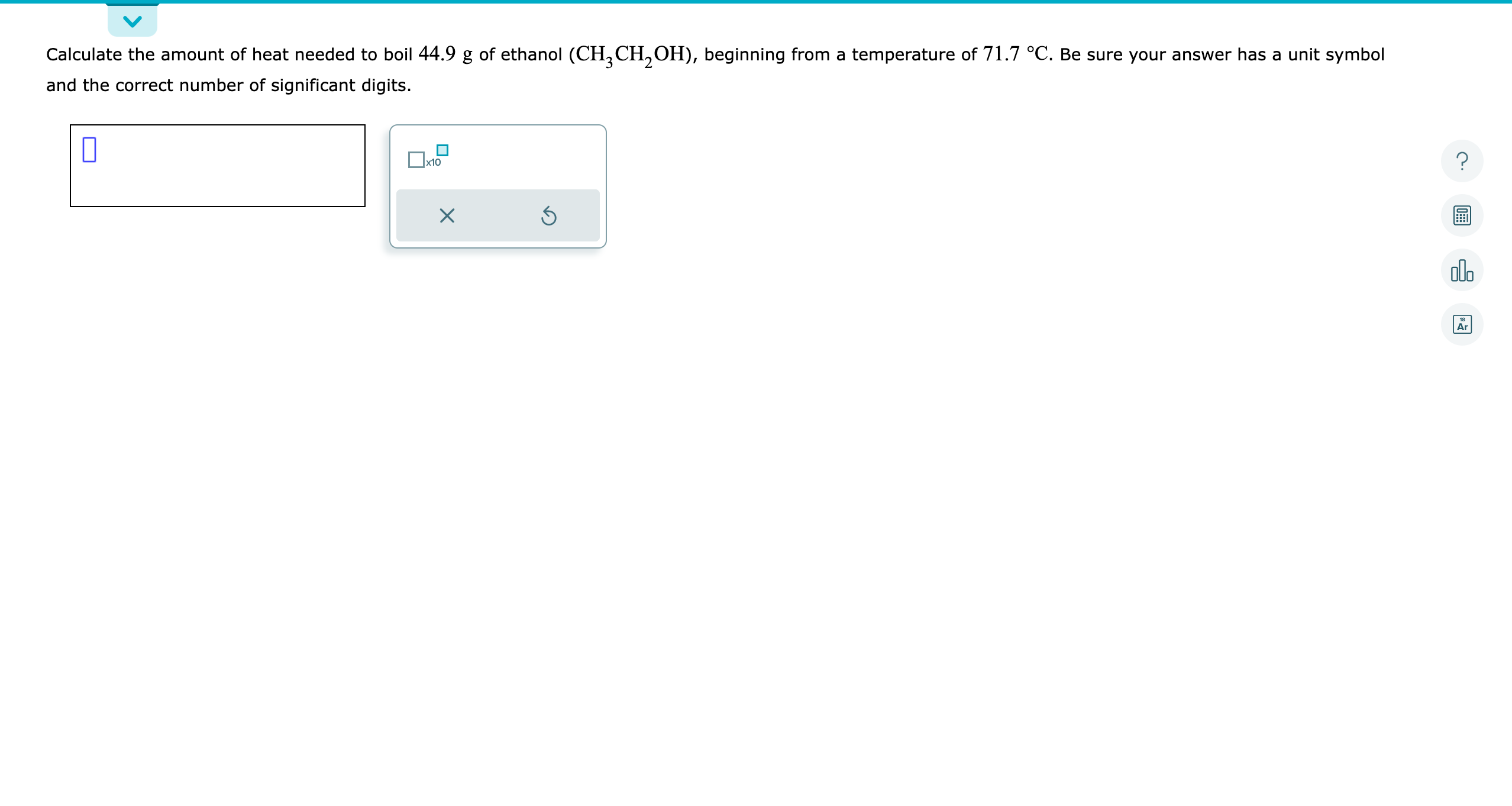 Calculate the amount of heat needed to boil 44.9  g of ethanol (CH3CH2OH), beginning from a temperature of 71.7^∘C. Be sure your answer has a unit symbol and the correct number of significant digits.
?
00
AIr