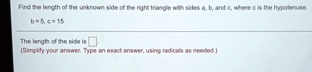 Find the length of the unknown side of the right triangle with sides a, b, and c, where c is the hypotenuse.
b=5, c = 15
The length of the side is 
(Simplify your answer. Type an exact answer, using radicals as needed.)