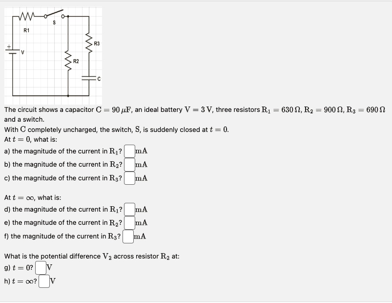 The circuit shows a capacitor C = 90 μ F, an ideal battery V = 3 V, three resistors R1 = 630 Ω, R2 = 900 Ω, R3 = 690 Ω and a switch.
With C completely uncharged, the switch, S, is suddenly closed at t = 0.
At t = 0, what is:
a) the magnitude of the current in R1?  mA
b) the magnitude of the current in R2?  mA
c) the magnitude of the current in R3?  mA
At t = ∞, what is:
d) the magnitude of the current in R1?  mA
e) the magnitude of the current in R2?  mA
f) the magnitude of the current in R3?  mA
What is the potential difference V2 across resistor R2 at:
g) t = 0? V
h) t = ∞? V