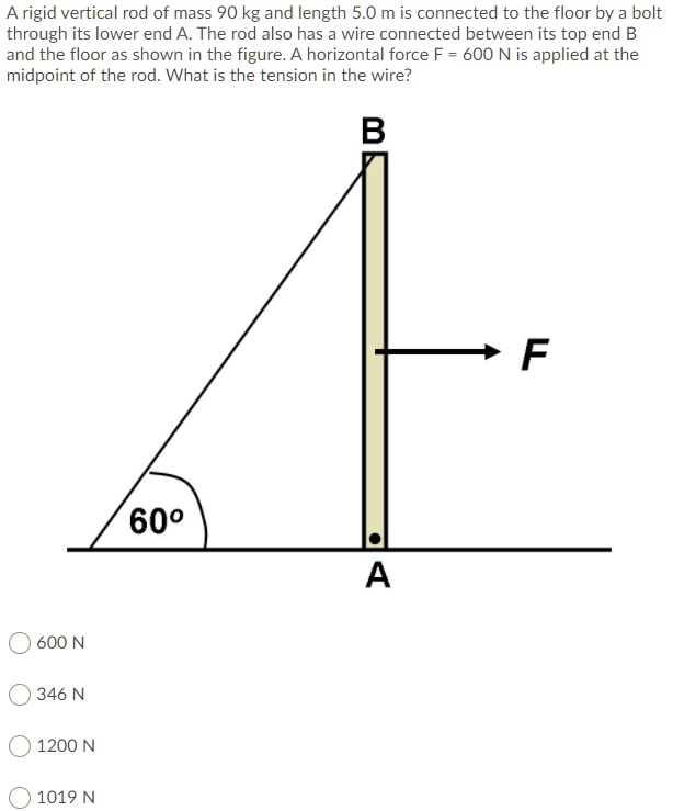 A rigid vertical rod of mass 90 kg and length 5.0 m is connected to the floor by a bolt through its lower end A. The rod also has a wire connected between its top end B and the floor as shown in the figure. A horizontal force F = 600 N is applied at the midpoint of the rod. What is the tension in the wire?
B
F
60°
A
600 N
346 N
1200 N
1019 N