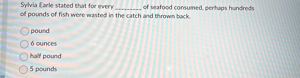 Sylvia Earle stated that for every  of seafood consumed, perhaps hundreds of pounds of fish were wasted in the catch and thrown back.
pound
6 ounces
half pound
5 pounds
