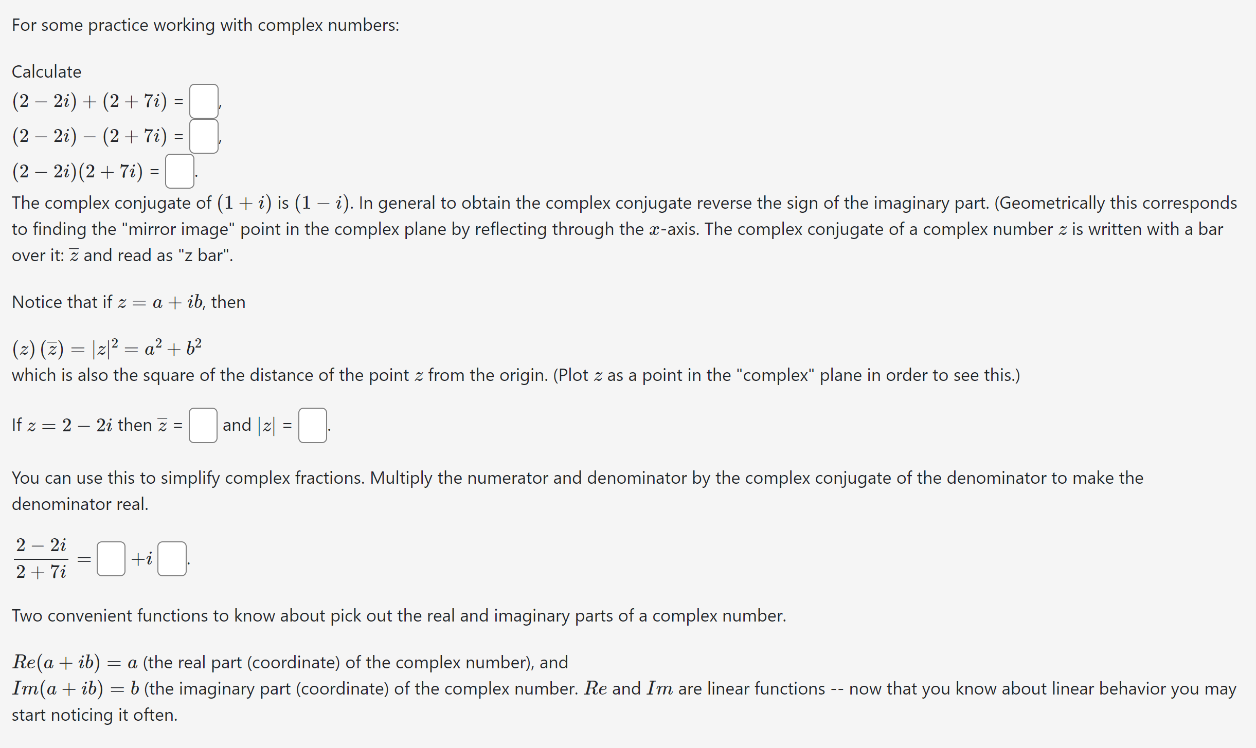 For some practice working with complex numbers:

Calculate
[
eginarrayl
(2-2 i)+(2+7 i)=square, (2-2 i)-(2+7 i)=square, (2-2 i)(2+7 i)=square .
endarray
]

The complex conjugate of ( (1+i) ) is ( (1-i) ). In general to obtain the complex conjugate reverse the sign of the imaginary part. (Geometrically this corresponds to finding the "mirror image" point in the complex plane by reflecting through the ( x )-axis. The complex conjugate of a complex number ( z ) is written with a bar over it: ( arz ) and read as "z bar".

Notice that if ( z=a+i b ), then
[
(z)(arz)=|z|^2=a^2+b^2
]
which is also the square of the distance of the point ( z ) from the origin. (Plot ( z ) as a point in the "complex" plane in order to see this.)
If ( z=2-2 i ) then ( arz=square ) and ( |z|=square ).
You can use this to simplify complex fractions. Multiply the numerator and denominator by the complex conjugate of the denominator to make the denominator real.
[
frac2-2 i2+7 i=square+i square
]

Two convenient functions to know about pick out the real and imaginary parts of a complex number.
( operatornameRe(a+i b)=a ) (the real part (coordinate) of the complex number), and
( operatornameIm(a+i b)=b ) (the imaginary part (coordinate) of the complex number. ( R e ) and ( operatornameIm ) are linear functions – now that you know about linear behavior you may start noticing it often.