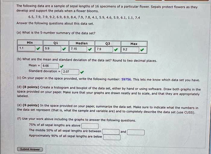 The following data are a sample of sepal lengths of 16 specimens of a particular flower. Sepals protect flowers as they
develop and support the petals when a flower blooms.
6.5, 7.9, 7.9, 9.2, 6.9, 8.9, 8.4, 7.9, 7.8, 4.1, 5.9, 4.6, 5.9, 6.1, 1.1, 7.4
Answer the following questions about this data set.
(a) What is the 5-number summary of the data set?
Min	Q1	Median	Q3	Max
1.1	5.9	7.15	7.9	9.2
(b) What are the mean and standard deviation of the data set? Round to two decimal places.
Mean = 6.66
Standard deviation = 2.07
(c) On your paper in the space provided, write the following number: 59756. This lets me know which data set you have.
(d) (8 points) Create a histogram and boxplot of the data set, either by hand or using software. Draw both graphs in the
space provided on your paper. Make sure that your graphs are drawn neatly and to scale, and that they are appropriately
labeled.
(e) (8 points) In the space provided on your paper, summarize the data set. Make sure to indicate what the numbers in
the data set represent (that is, what the sample and variable are) and to completely describe the data set (use CUSS).
(f) Use your work above including the graphs to answer the following questions.
75% of all sepal lengths are above
The middle 50% of all sepal lengths are between
and
Approximately 90% of all sepal lengths are below
Submit Answer