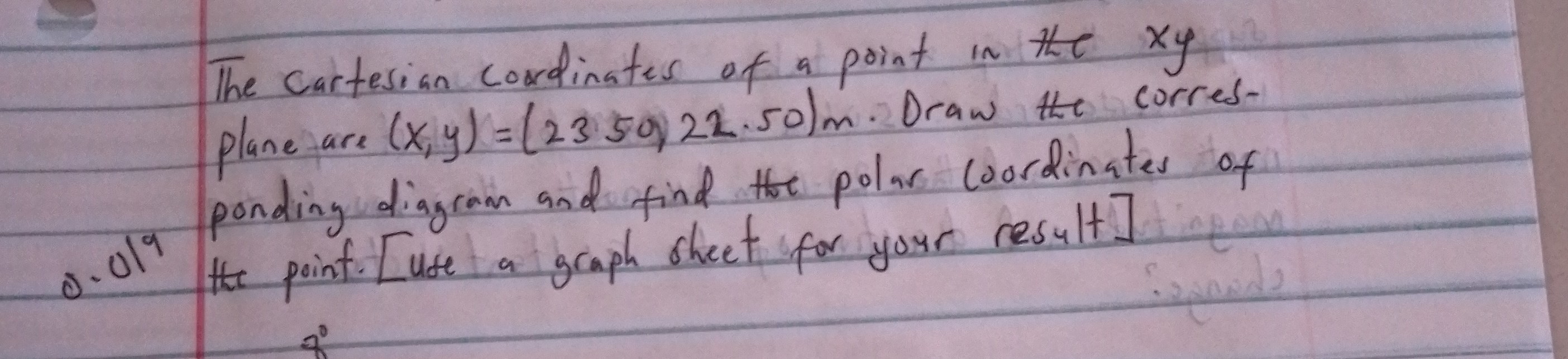 The cartesian cordinates of a point in the x y plane are (x, y)=(2350) 22.50) m. Draw the corresponding diagram and find the polar coordinates of 0.019 the point. [use a graph sheet for your result]