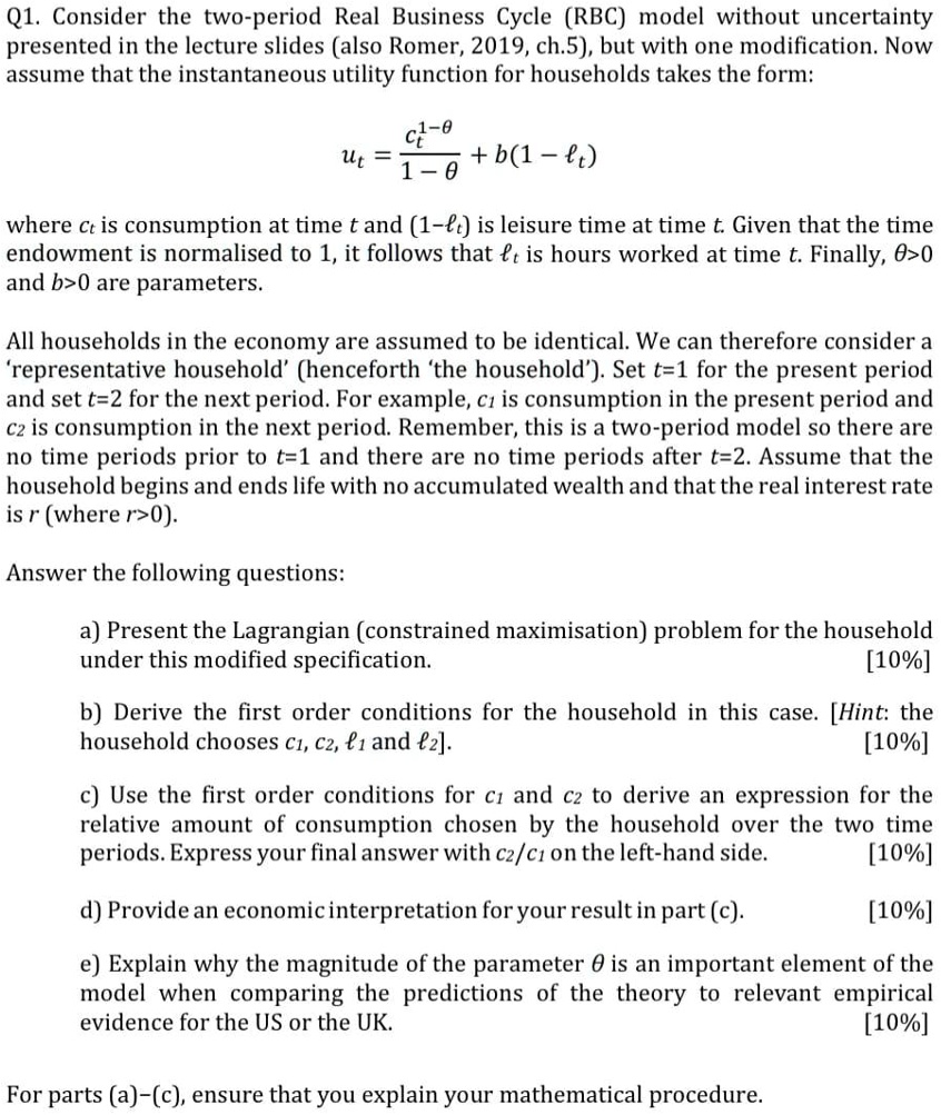 Q1. Consider the two-period Real Business Cycle (RBC) model without uncertainty presented in the lecture slides (also Romer, 2019, ch.5), but with one modification. Now assume that the instantaneous utility function for households takes the form:

ut = (ct^(1-?)) / (1-?) + b(1 - ?t)

where ct is consumption at time t and (1-?t) is leisure time at time t. Given that the time endowment is normalised to 1, it follows that ?t is hours worked at time t. Finally, ?>0 and b>0 are parameters.

All households in the economy are assumed to be identical. We can therefore consider a 'representative household' (henceforth 'the household'). Set t=1 for the present period and set t=2 for the next period. For example, c1 is consumption in the present period and c2 is consumption in the next period. Remember, this is a two-period model so there are no time periods prior to t=1 and there are no time periods after t=2. Assume that the household begins and ends life with no accumulated wealth and that the real interest rate is r (where r>0).

Answer the following questions:

a) Present the Lagrangian (constrained maximisation) problem for the household under this modified specification. [10%]

b) Derive the first order conditions for the household in this case. [Hint: the household chooses c1, c2, ?1 and ?2]. [10%]

c) Use the first order conditions for c1 and c2 to derive an expression for the relative amount of consumption chosen by the household over the two time periods. Express your final answer with c2/c1 on the left-hand side. [10%]

d) Provide an economic interpretation for your result in part (c). [10%]

e) Explain why the magnitude of the parameter ? is an important element of the model when comparing the predictions of the theory to relevant empirical evidence for the US or the UK. [10%]

For parts (a)–(c), ensure that you explain your mathematical procedure.