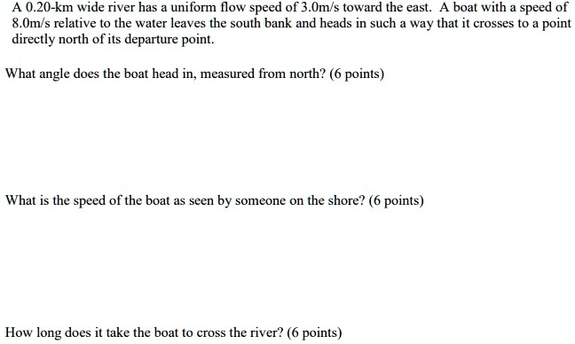A 0.20-km wide river has a uniform flow speed of 3.0m/s toward the east. A boat with a speed of 8.0m/s relative to the water leaves the south bank and heads in such a way that it crosses to a point directly north of its departure point.

What angle does the boat head in, measured from north?

What is the speed of the boat as seen by someone on the shore?

How long does it take the boat to cross the river?