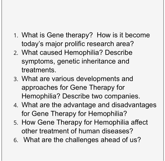 1. What is Gene therapy? How is it become today's major prolific research area? 2. What caused Hemophilia? Describe symptoms, genetic inheritance and treatments. 3. What are various developments and approaches for Gene Therapy for Hemophilia? Describe two companies. 4. What are the advantage and disadvantages for Gene Therapy for Hemophilia? 5. How Gene Therapy for Hemophilia affect other treatment of human diseases? 6. What are the challenges ahead of us?