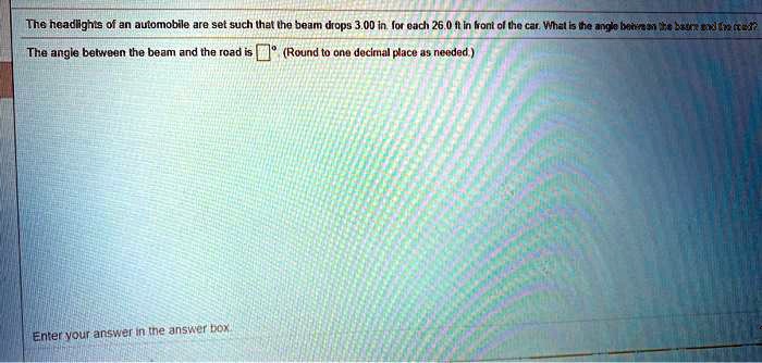 The headlights of an automobile are set such that the beam drops 3.00 in. for each 26.0 ft in front of the car. What is the angle between the beam and the road?
The angle between the beam and the road is oxed (Round to one decimal place as needed.)