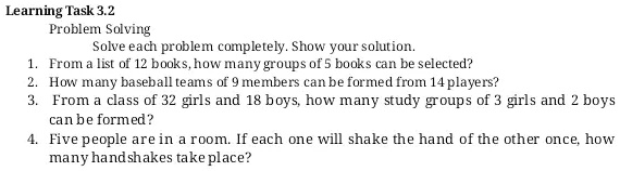 Learning Task 3.2
Problem Solving
Solve each problem completely. Show your solution.
1. From a list of 12 books, how many groups of 5 books can be selected?
2. How many baseball teams of 9 members can be formed from 14 players?
3. From a class of 32 girls and 18 boys, how many study groups of 3 girls and 2 boys
can be formed?
4. Five people are in a room. If each one will shake the hand of the other once, how
many handshakes take place?