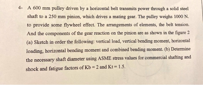 A 600 mm pulley driven by a horizontal belt transmits power through a solid steel shaft to a 250 mm pinion, which drives a mating gear. The pulley weighs 1000 N. to provide some flywheel effect. The arrangements of elements, the belt tension. And the components of the gear reaction on the pinion are as shown in the figure 2 (a) Sketch in order the following: vertical load, vertical bending moment, horizontal loading, horizontal bending moment and combined bending moment. (b) Determine the necessary shaft diameter using ASME stress values for commercial shafting and shock and fatigue factors of Kb = 2 and Kt = 1.5.