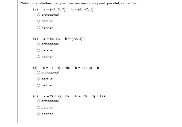 Determine whether the given vectors are orthogonal, parallel, or neither.
(a) a = (-8, 3, 7), b = (6, -7, 1)
orthogonal
parallel
neither
(b) a = (6, 6), b = (-3, 3)
orthogonal
parallel
neither
(c) a = -i + 4j + 4k, b = 8i + 3j - k
orthogonal
parallel
neither
(d) a = 2i + 2j - 8k, b = -3i - 3j + 12k
orthogonal
parallel
neither