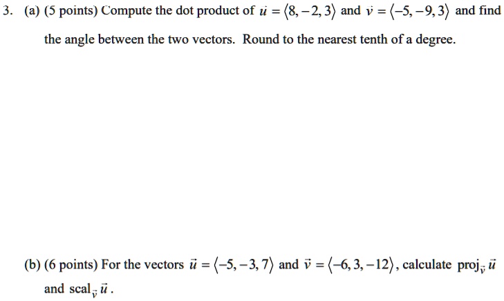 3. (a) (5 points) Compute the dot product of u = <8, -2, 3> and v = <-5, -9, 3> and find the angle between the two vectors. Round to the nearest tenth of a degree.
(b) (6 points) For the vectors u = <-5, -3, 7> and v = <-6, 3, -12>, calculate projv u and scalv u .