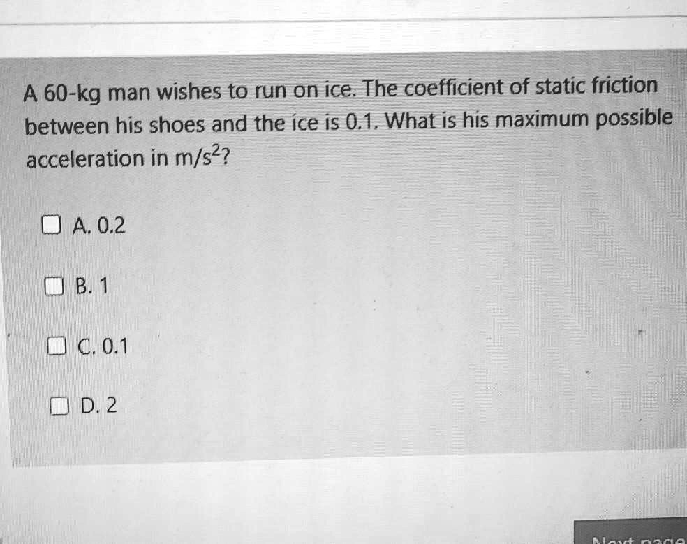 A 60-kg man wishes to run on ice. The coefficient of static friction between his shoes and the ice is 0.1. What is his maximum possible acceleration in m/s^2?
A. 0.2
B. 1
C. 0.1
D. 2