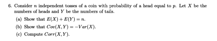 6. Consider n independent tosses of a coin with probability of a head equal to p. Let X be the numbers of heads and Y be the numbers of tails.

(a) Show that E(X) + E(Y) = n.
(b) Show that Cov(X, Y) = -Var(X).
(c) Compute Corr(X, Y).