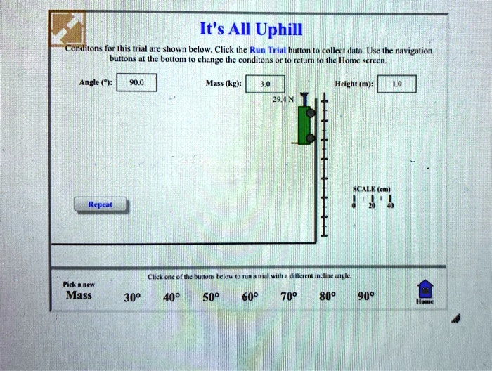It's All Uphill
Conditons for this trial are shown below. Click the Run Trial button to collect data. Use the navigation
boutons at the bottom to change the conditons or to return to the Home screen.
Angle (°): 90.0
Mass (kg):
3.0
Height (m): 1.0
29.4 N
Repeat
Click one of the buttons below to run a trial with a different incline angle.
SCALE (cm)
20 40
Pick a new
Mass
30°
40°
50°
60°
70°
80°
90°
Home