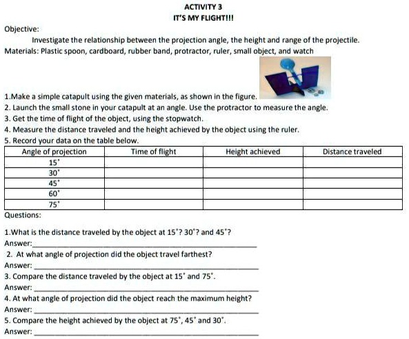 Objective:
ACTIVITY 3
IT'S MY FLIGHT!!!
Investigate the relationship between the projection angle, the height and range of the projectile.
Materials: Plastic spoon, cardboard, rubber band, protractor, ruler, small object, and watch
1. Make a simple catapult using the given materials, as shown in the figure.
2. Launch the small stone in your catapult at an angle. Use the protractor to measure the angle.
3. Get the time of flight of the object, using the stopwatch.
4. Measure the distance traveled and the height achieved by the object using the ruler.
5. Record your data on the table below.
Angle of projection
15°
30°
45°
60°
75°
Time of flight
Height achieved
Questions:
1.What is the distance traveled by the object at 15°? 30°? and 45°?
Answer:
2. At what angle of projection did the object travel farthest?
Answer:
3. Compare the distance traveled by the object at 15° and 75°.
Answer:
4. At what angle of projection did the object reach the maximum height?
Answer:
5. Compare the height achieved by the object at 75°, 45° and 30°.
Answer:
Distance traveled