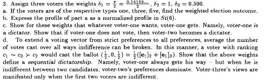 3. Assign three voters the weights 8? = fracpi2 = 3.14159..., ?2 = 1, 83 = 0.500. 
a. If the voters are of the respective types one, three, five, find the weighted election outcome. 
b. Express the profile of part a as a normalized profile in Si(6). 
c. Show for these weights that whatever voter-one wants, voter-one gets. Namely, voter-one is 
a dictator. Show that if voter-one does not vote, then voter-two becomes a dictator. 
d. To extend a voting vector from strict preferences to all preferences, average the number 
of votes cast over all ways indifference can be broken. In this manner, a voter with ranking 
C1   C3 > C2 would cast the ballot (frac12, 0, frac12) = frac12([e1]2 + [e1]3). Show that the above weights 
define a sequential dictatorship. Namely, voter-one always gets his way - but when he is 
indifferent between two candidates, voter-two's preferences dominate. Voter-three's views are 
manifested only when the first two voters are indifferent.