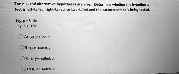 The null and alternative hypotheses are given. Determine whether the hypothesis test is left-tailed, right-tailed, or two-tailed and the parameter that is being tested.

H?: p = 0.86
H?: p > 0.86

A) Left-tailed, p
B) Left-tailed, p?
C) Right-tailed, p
D) Right-tailed, p?