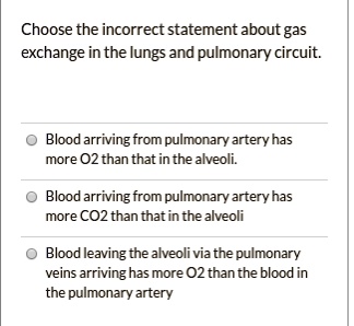 Choose the incorrect statement about gas exchange in the lungs and pulmonary circuit.
Blood arriving from pulmonary artery has more O2 than that in the alveoli.
Blood arriving from pulmonary artery has more CO2 than that in the alveoli
Blood leaving the alveoli via the pulmonary veins arriving has more O2 than the blood in the pulmonary artery