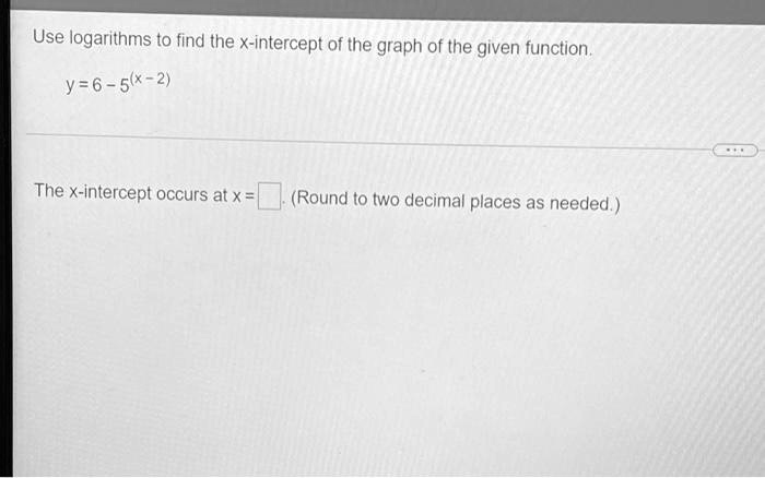 Use logarithms to find the x-intercept of the graph of the given function.
y = 6 - 5^(x - 2)
The x-intercept occurs at x = (Round to two decimal places as needed.)
