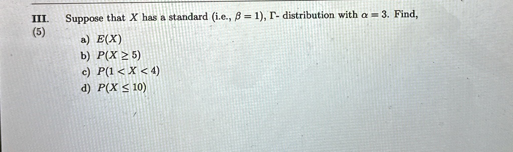 III. Suppose that X has a standard (i.e., β = 1), Γ- distribution with α = 3. Find,
(5)
a) E(X)
b) P(X≥ 5)
c) P(1 < X < 4)
d) P(X ≤ 10)