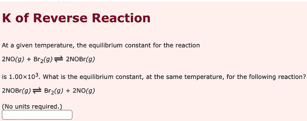 K of Reverse Reaction
At a given temperature, the equilibrium constant for the reaction
2NO(g) + Br2(g) $⇌2NOBr(g)
is 1.00×10^3. What is the equilibrium constant, at the same temperature, for the following reaction?
2NOBr(g) $⇌ Br2(g) + 2NO(g)
(No units required.)
