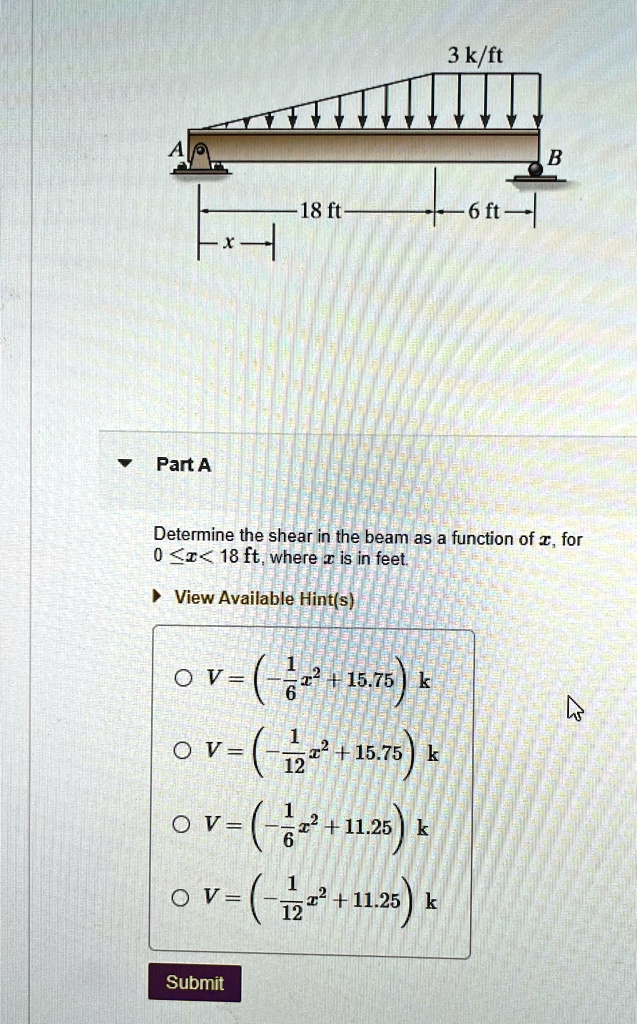 Part A
Determine the shear in the beam as a function of x, for
0 ≤ x ≤ 18 ft, where x is in feet.
V = ( - (1)/(6) x^2 + 15.75 )  k
V = ( - (1)/(12) x^2 + 15.75 )  k
V = ( - (1)/(6) x^2 + 11.25 )  k
V = ( - (1)/(12) x^2 + 11.25 )  k