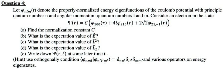 Question 4:
Let ?nlm(r) denote the properly-normalized energy eigenfunctions of the coulomb potential with principle qantum number n and angular momentum quantum numbers l and m. Consider an electron in the state
?(r) = C (?100(r) + 4i?210(r) + 2?2?21,-1(r))
(a) Find the normalization constant C
(b) What is the expectation value of E??
(c) What is the expectation value of L?²?
(d) What is the expectation value of L?z?
(e) Write down ?(r, t) at some later time t.
(Hint) use orthogonally condition ??nml|?n'l'm'? = ?nn'?ll'?mm' and various operators on energy eigenstates.
