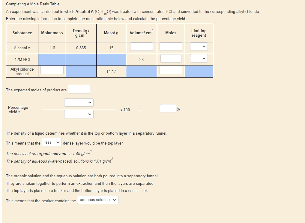Completing a Mole Ratio Table
An experiment was carried out in which Alcohol A (C7H16O) was treated with concentrated HCl and converted to the corresponding alkyl chloride.
Enter the missing information to complete the mole ratio table below and calculate the percentage yield.

Substance | Molar mass | Density / g cm^3 | Mass/ g | Volume/ cm^3 | Moles | Limiting reagent
Alcohol A | 116 | 0.835 | 15 | | |
12M HCl | | | | 28 | |
Alkyl chloride product | | | 14.17 | | |

The expected moles of product are

Percentage yield = ( ) / ( ) x 100 = %

The density of a liquid determines whether it is the top or bottom layer in a separatory funnel.
This means that the less dense layer would be the top layer.
The density of an organic solvent is 1.45 g/cm^3
The density of aqueous (water-based) solutions is 1.01 g/cm^3

The organic solution and the aqueous solution are both poured into a separatory funnel.
They are shaken together to perform an extraction and then the layers are separated.
The top layer is placed in a beaker and the bottom layer is placed in a conical flask.
This means that the beaker contains the aqueous solution.