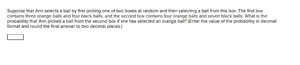 Suppose that Ann selects a ball by first picking one of two boxes at random and then selecting a ball from this box. The first box contains three orange balls and four black balls, and the second box contains four orange balls and seven black balls. What is the probability that Ann picked a ball from the second box if she has selected an orange ball? (Enter the value of the probability in decimal format and round the final answer to two decimal places.)