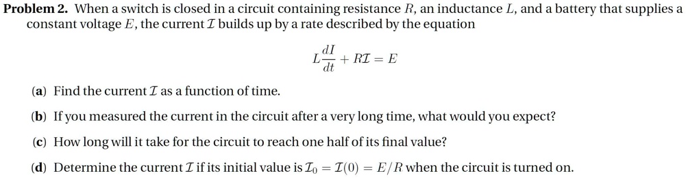 Problem 2. When a switch is closed in a circuit containing resistance R, an inductance L, and a battery that supplies a constant voltage E, the current I builds up by a rate described by the equation

L(dI/dt) + RI = E

(a) Find the current I as a function of time.
(b) If you measured the current in the circuit after a very long time, what would you expect?
(c) How long will it take for the circuit to reach one half of its final value?
(d) Determine the current I if its initial value is I0 = I(0) = E/R when the circuit is turned on.