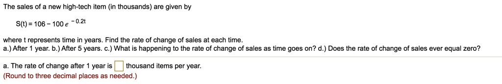 The sales of a new high-tech item (in thousands) are given by
S(t) = 106 - 100 e ^ -0.2t
where t represents time in years. Find the rate of change of sales at each time.
a.) After 1 year. b.) After 5 years. c.) What is happening to the rate of change of sales as time goes on? d.) Does the rate of change of sales ever equal zero?
a. The rate of change after 1 year is thousand items per year.
(Round to three decimal places as needed.)