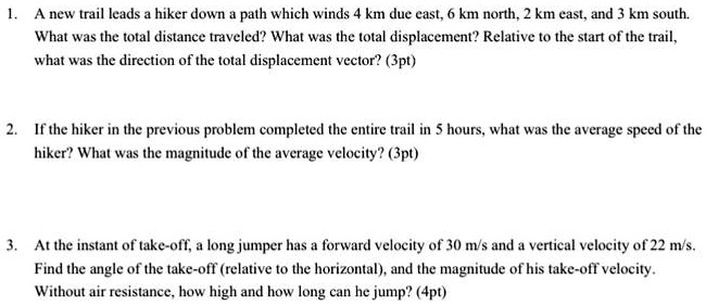1. A new trail leads a hiker down a path which winds 4 km due east, 6 km north, 2 km east, and 3 km south.
What was the total distance traveled? What was the total displacement? Relative to the start of the trail,
what was the direction of the total displacement vector? (3pt)
2. If the hiker in the previous problem completed the entire trail in 5 hours, what was the average speed of the
hiker? What was the magnitude of the average velocity? (3pt)
3. At the instant of take-off, a long jumper has a forward velocity of 30 m/s and a vertical velocity of 22 m/s.
Find the angle of the take-off (relative to the horizontal), and the magnitude of his take-off velocity.
Without air resistance, how high and how long can he jump? (4pt)
